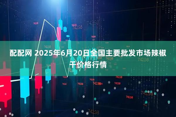 配配网 2025年6月20日全国主要批发市场辣椒干价格行情