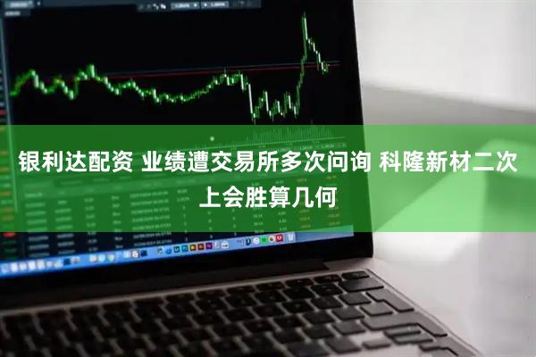 银利达配资 业绩遭交易所多次问询 科隆新材二次上会胜算几何