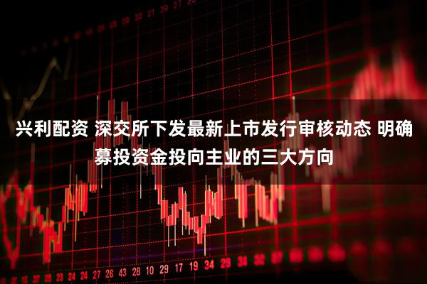 兴利配资 深交所下发最新上市发行审核动态 明确募投资金投向主业的三大方向