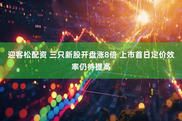 迎客松配资 三只新股开盘涨8倍 上市首日定价效率仍待提高
