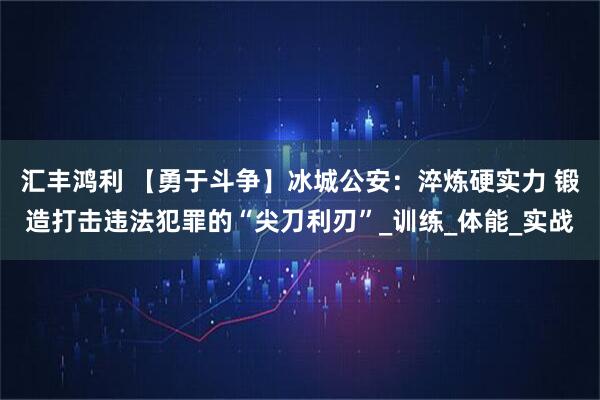 汇丰鸿利 【勇于斗争】冰城公安：淬炼硬实力 锻造打击违法犯罪的“尖刀利刃”_训练_体能_实战