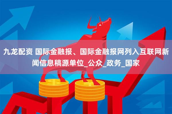 九龙配资 国际金融报、国际金融报网列入互联网新闻信息稿源单位_公众_政务_国家