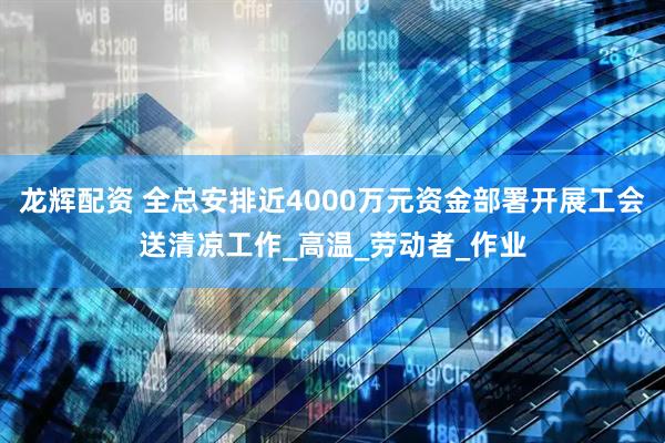 龙辉配资 全总安排近4000万元资金部署开展工会送清凉工作_高温_劳动者_作业