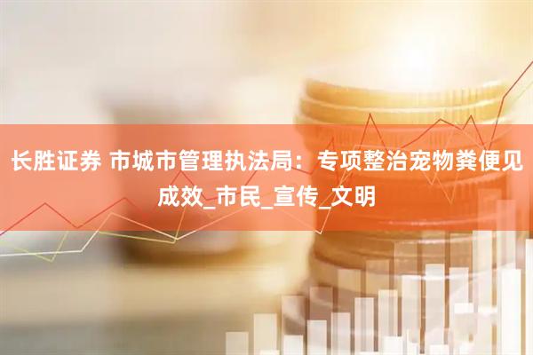 长胜证券 市城市管理执法局：专项整治宠物粪便见成效_市民_宣传_文明