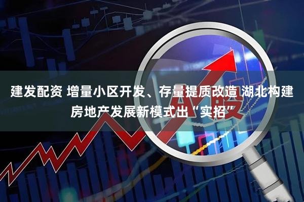 建发配资 增量小区开发、存量提质改造 湖北构建房地产发展新模式出“实招”