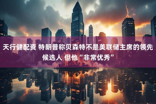 天行健配资 特朗普称贝森特不是美联储主席的领先候选人 但他“非常优秀”