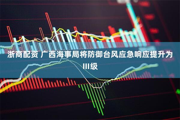 浙商配资 广西海事局将防御台风应急响应提升为Ⅲ级