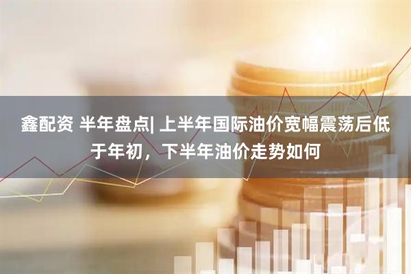 鑫配资 半年盘点| 上半年国际油价宽幅震荡后低于年初，下半年油价走势如何