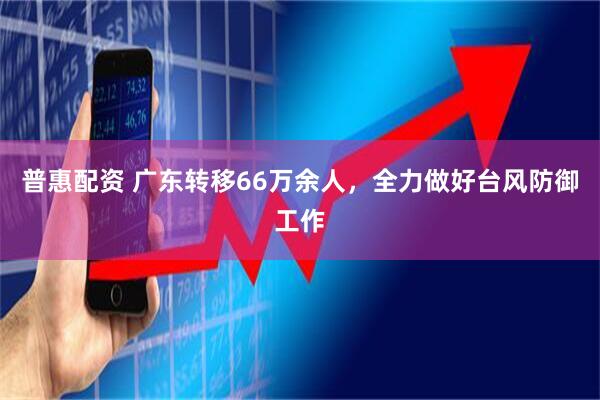 普惠配资 广东转移66万余人，全力做好台风防御工作
