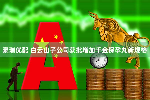 豪瑞优配 白云山子公司获批增加千金保孕丸新规格
