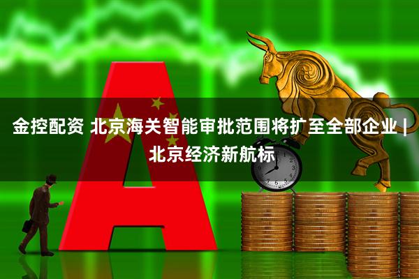 金控配资 北京海关智能审批范围将扩至全部企业 | 北京经济新航标