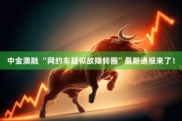 中金澳融 “网约车疑似故障转圈”最新通报来了！