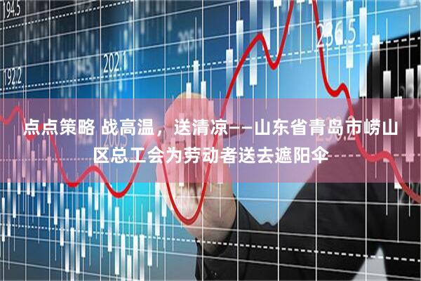 点点策略 战高温，送清凉——山东省青岛市崂山区总工会为劳动者送去遮阳伞