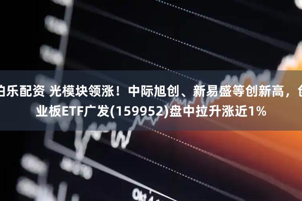 伯乐配资 光模块领涨！中际旭创、新易盛等创新高，创业板ETF广发(159952)盘中拉升涨近1%