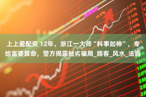 上上盈配资 12年，浙江一大师“料事如神”，专给富婆算命，警方揭露拙劣骗局_顾客_风水_法器