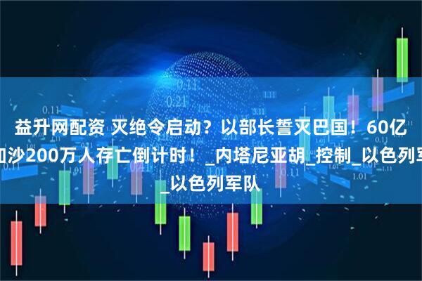 益升网配资 灭绝令启动？以部长誓灭巴国！60亿吞加沙200万人存亡倒计时！_内塔尼亚胡_控制_以色列军队