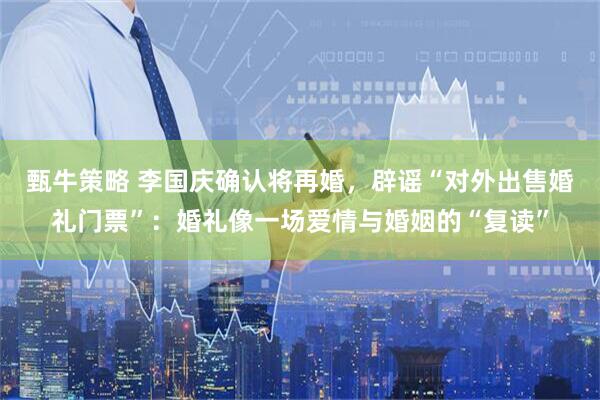 甄牛策略 李国庆确认将再婚，辟谣“对外出售婚礼门票”：婚礼像一场爱情与婚姻的“复读”