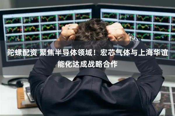 陀螺配资 聚焦半导体领域！宏芯气体与上海华谊能化达成战略合作