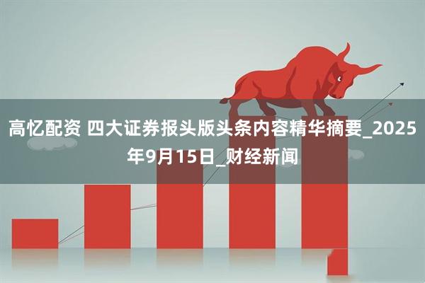 高忆配资 四大证券报头版头条内容精华摘要_2025年9月15日_财经新闻