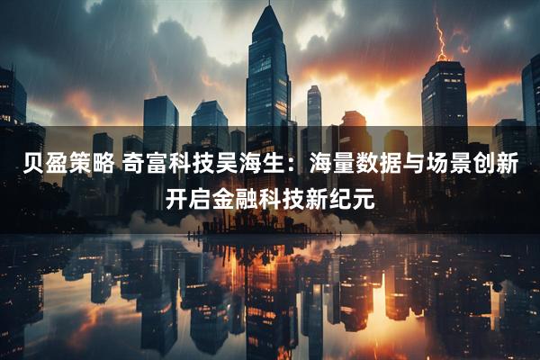 贝盈策略 奇富科技吴海生：海量数据与场景创新开启金融科技新纪元