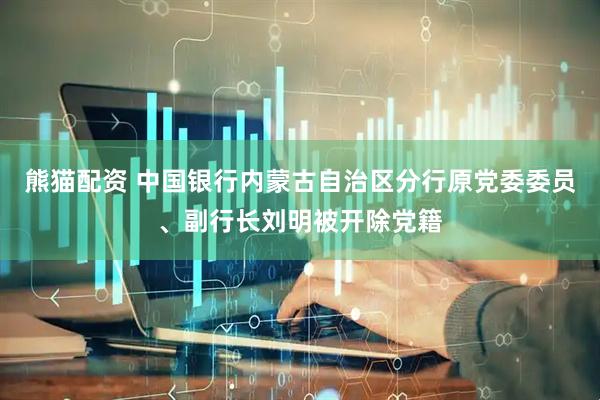 熊猫配资 中国银行内蒙古自治区分行原党委委员、副行长刘明被开除党籍